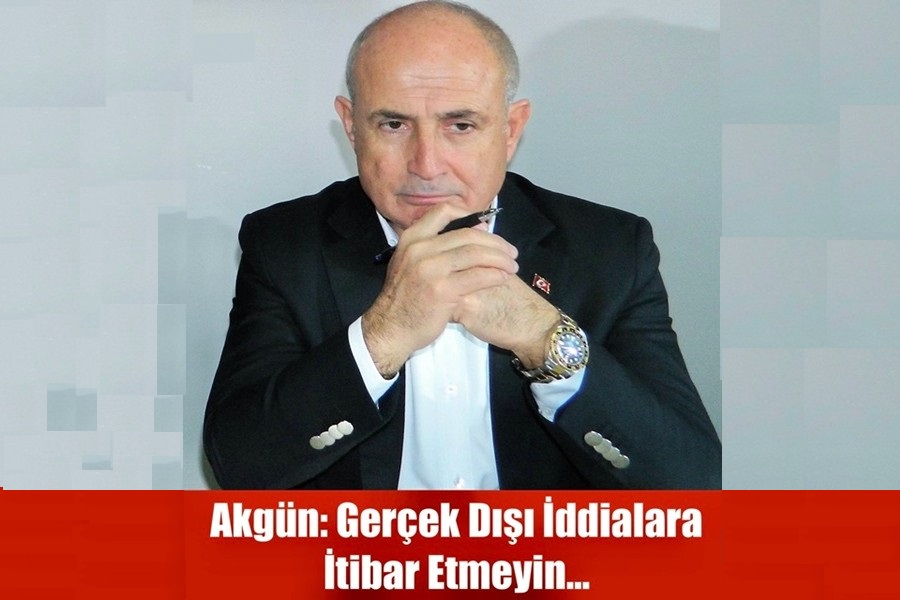 AKGÜN: GERÇEK DIŞI İDDİALARA İTİBAR ETMEYİN…
