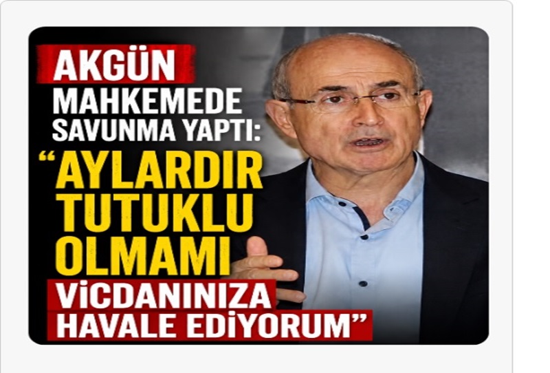 AKGÜN MAHKEMEDE SAVUNMA YAPTI: “AYLARDIR TUTUKLU OLMAMI VİCDANINIZA HAVALE EDİYORUM”